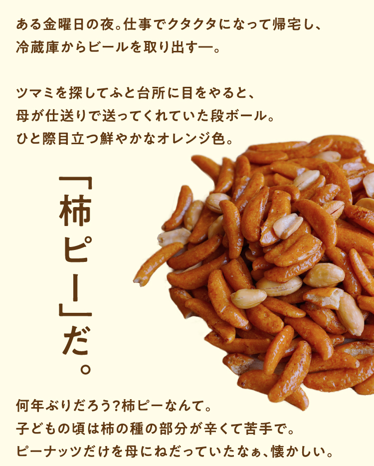ある金曜日の夜。仕事でクタクタになって帰宅し、冷蔵庫からビールを取り出すー。 ツマミを探してふと台所に目をやると、母が仕送りで送ってくれていた段ボール。 ひと際目立つ鮮やかなオレンジ色。柿ピーだ。