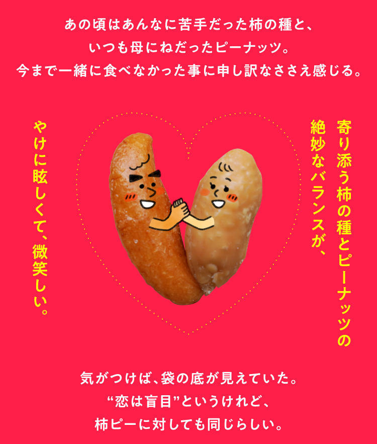 あの頃はあんなに苦手だった柿の種と、いつも母にねだったピーナッツ。今まで一緒に食べなかった事に申し訳なささえ感じる。気がつけば、袋の底が見えていた。“恋は盲目”というけれど、柿ピーに対しても同じらしい。