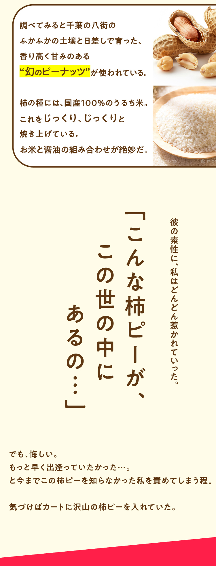 調べてみると千葉の八街のふかふかの土壌と日差しで育った、香り高く甘みのある“幻のピーナッツが使われている。 柿の種には、国産100%のうるち米。これをじっくり、じっくりと焼き上げている。お米と醤油の組み合わせが絶妙だ。「こんな柿ピーが、この世の中にあるの・・・」