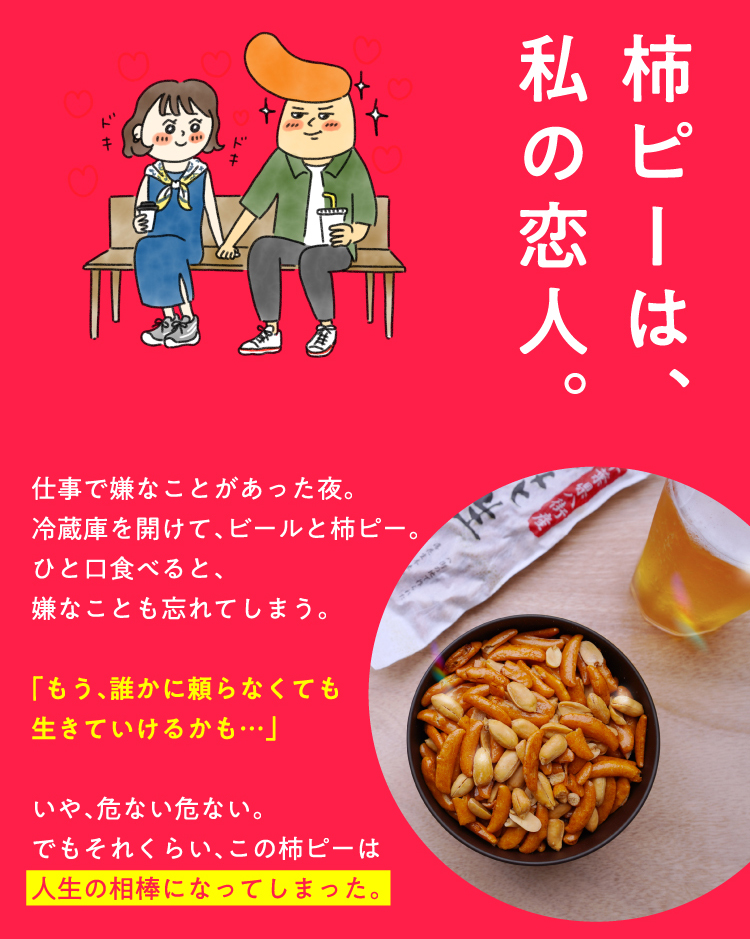 柿ピーは、私の恋人。仕事で嫌なことがあった夜。冷蔵庫を開けて、ビールと柿ピー。ひと口食べると、嫌なことも忘れてしまう。「もう、誰かに頼らなくても生きていけるかも・・・」いや、危ない危ない。でもそれくらい、この柿ピーは人生の相棒になってしまった。