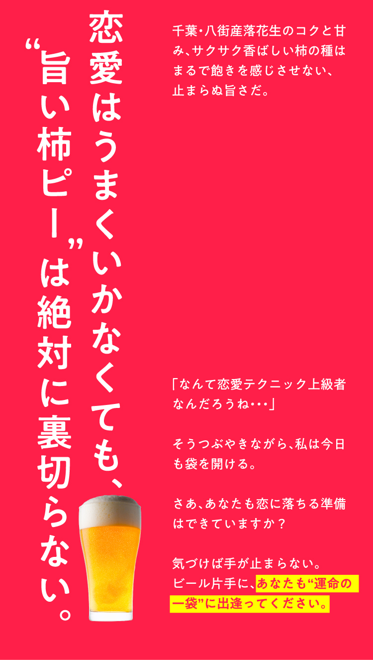 恋愛はうまくいかなくても、「旨い柿ピーは絶対に裏切らない。千葉・八街産落花生のコクと甘み、サクサク香ばしい柿の種はまるで飽きを感じさせない、止まらぬ旨さだ。「なんて恋愛テクニック上級者なんだろうね・・・」そうつぶやきながら、私は今日も袋を開ける。さあ、あなたも恋に落ちる準備はできていますか？気づけば手が止まらない。ビール片手に、あなたも“運命の一袋”に出逢ってください。