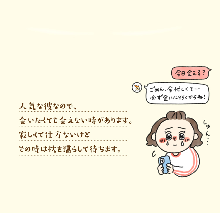 人気な彼なので、合いたくても合えない時があります。寂しくて仕方ないけどその時は枕を濡らして待ちます。
